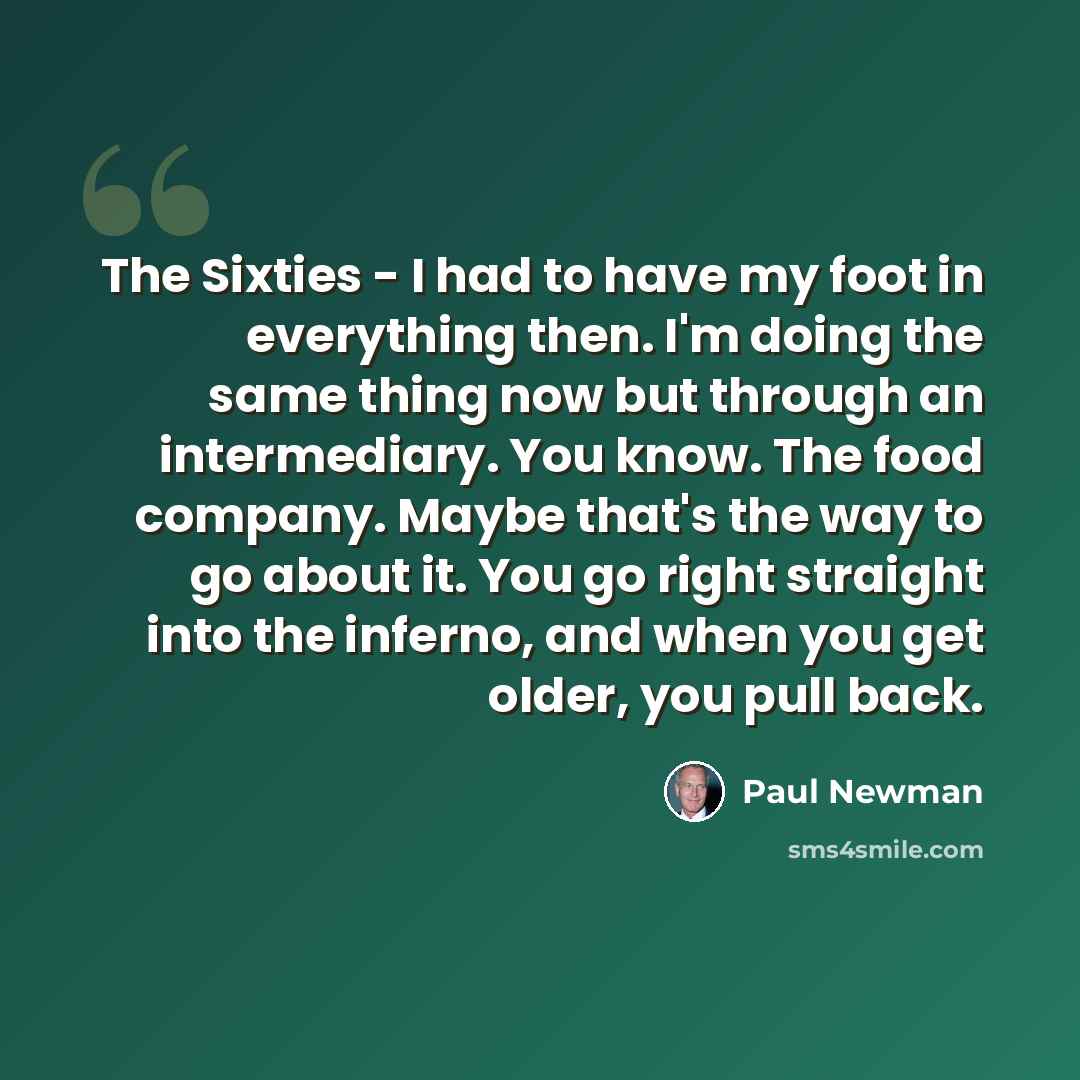 “The Sixties - I had to have my foot in everything then. I'm doing the same thing now but through an intermediary. You know. The food company. Maybe that's the way to go about it. You go right straight into the inferno, and when you get older, you pull back.” quote by Paul Newman
