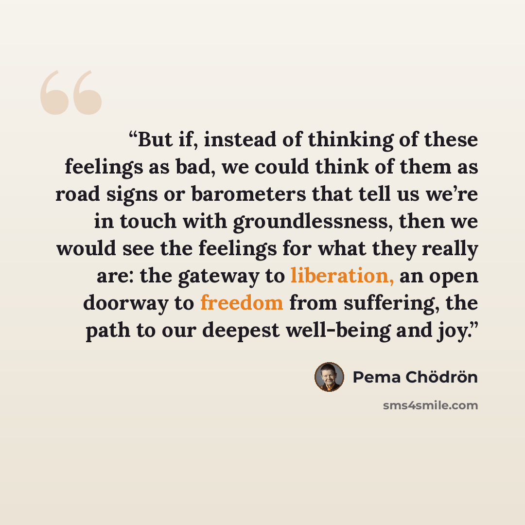 “But if, instead of thinking of these feelings as bad, we could think of them as road signs or barometers that tell us we’re in touch with groundlessness, then we would see the feelings for what they really are: the gateway to liberation, an open doorway to freedom from suffering, the path to our…” quote by Pema Chödrön