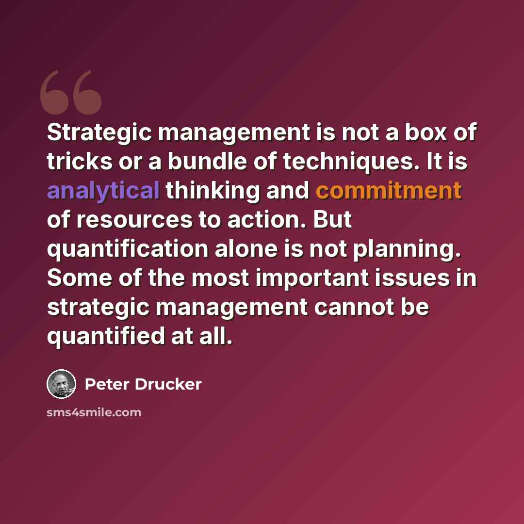 “Strategic management is not a box of tricks or a bundle of techniques. It is analytical thinking and commitment of resources to action. But quantification alone is not planning. Some of the most important issues in strategic management cannot be quantified at all.” quote by Peter Drucker
