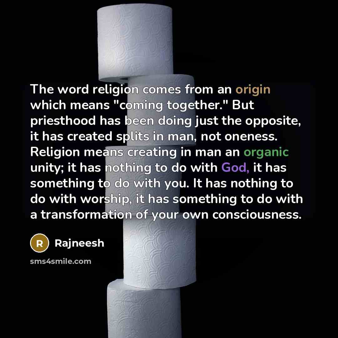 “The word religion comes from an origin which means "coming together." But priesthood has been doing just the opposite, it has created splits in man, not oneness. Religion means creating in man an organic unity; it has nothing to do with God, it has something to do with you. It has nothing to do…” quote by Rajneesh