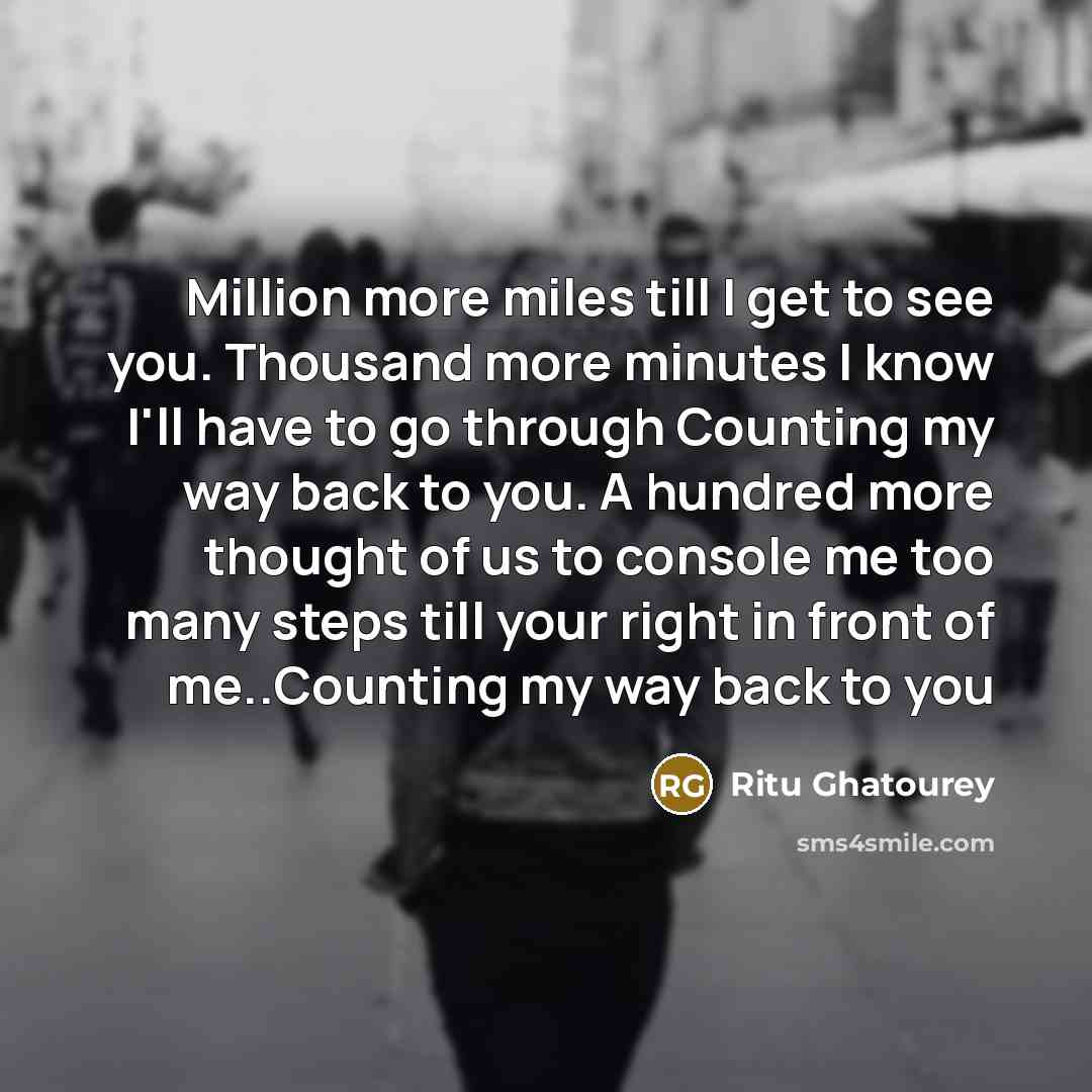 “Million more miles till I get to see you. Thousand more minutes I know I'll have to go through Counting my way back to you. A hundred more thought of us to console me too many steps till your right in front of me..Counting my way back to you” quote by Ritu Ghatourey