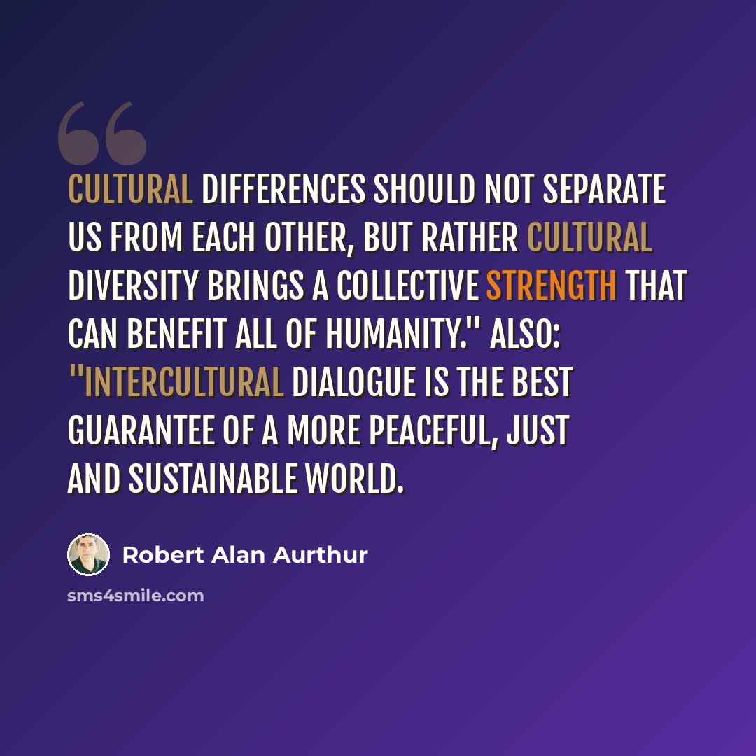 “Cultural differences should not separate us from each other, but rather cultural diversity brings a collective strength that can benefit all of humanity." Also: "Intercultural dialogue is the best guarantee of a more peaceful, just and sustainable world.” quote by Robert Alan Aurthur