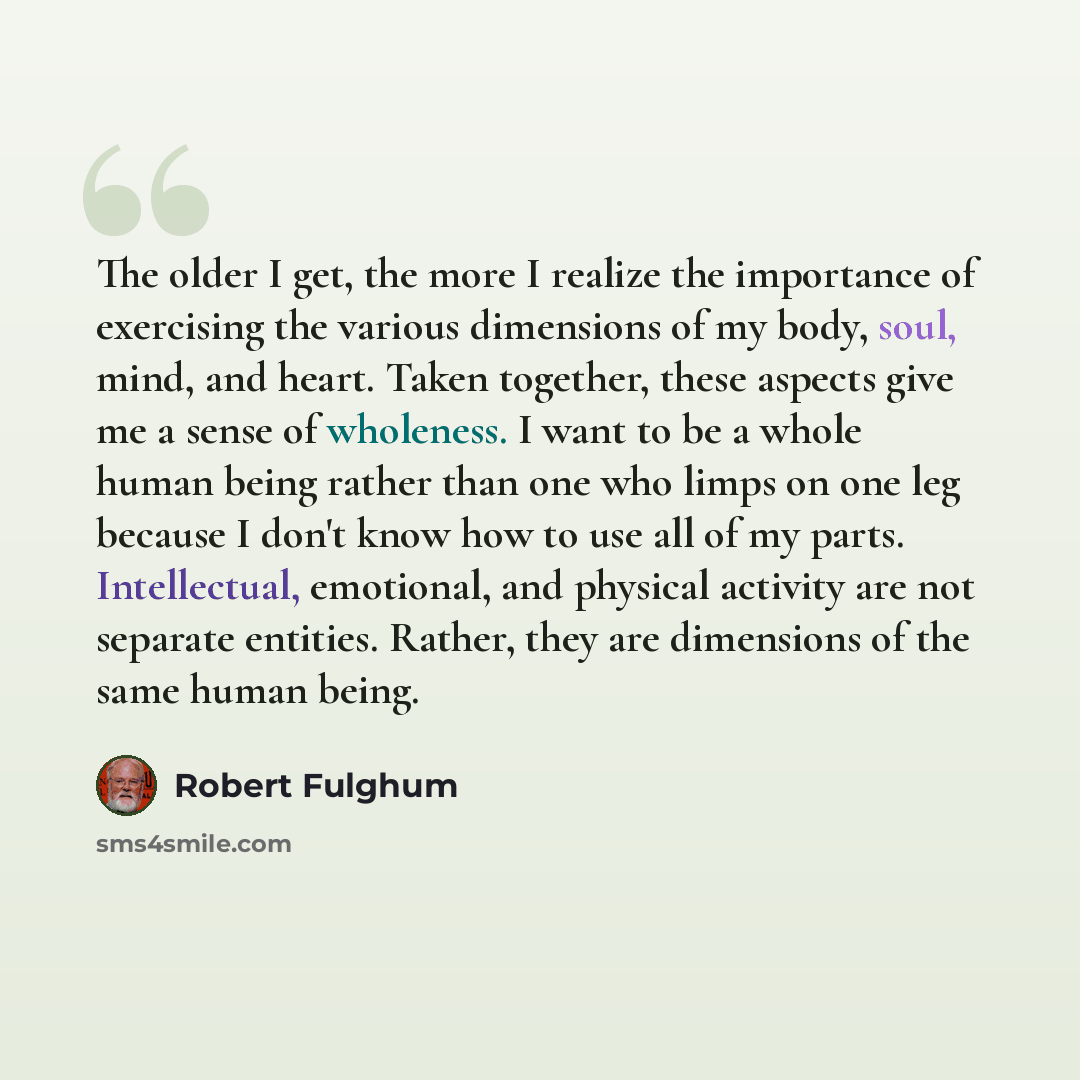 “The older I get, the more I realize the importance of exercising the various dimensions of my body, soul, mind, and heart. Taken together, these aspects give me a sense of wholeness. I want to be a whole human being rather than one who limps on one leg because I don't know how to use all of my…” quote by Robert Fulghum