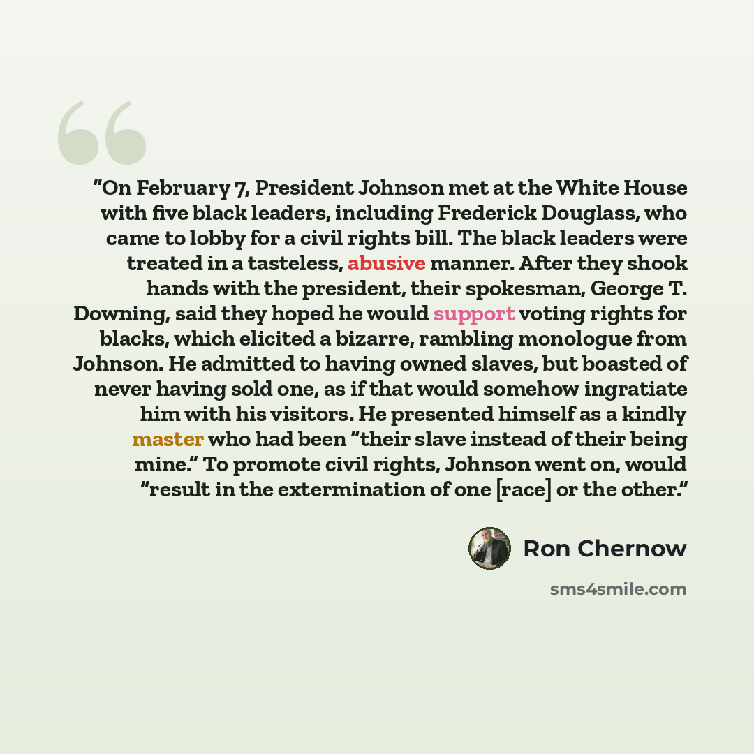 “On February 7, President Johnson met at the White House with five black leaders, including Frederick Douglass, who came to lobby for a civil rights bill. The black leaders were treated in a tasteless, abusive manner. After they shook hands with the president, their spokesman, George T. Downing…” quote by Ron Chernow