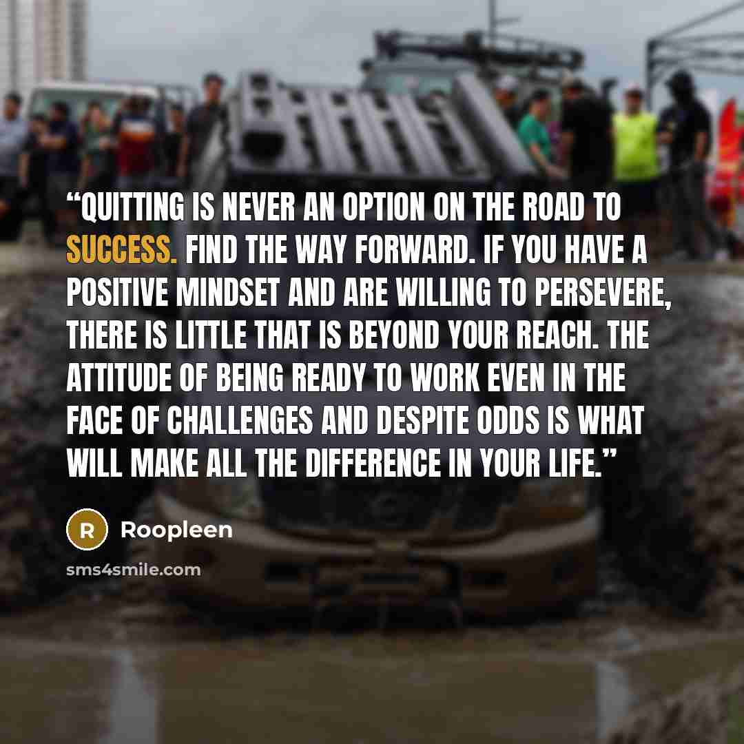 “Quitting is never an option on the road to success. Find the way forward. If you have a positive mindset and are willing to persevere, there is little that is beyond your reach. The attitude of being ready to work even in the face of challenges and despite odds is what will make all the difference…” quote by Roopleen