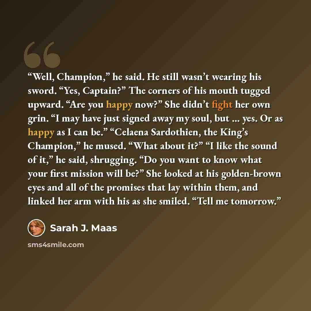 “Well, Champion,” he said. He still wasn’t wearing his sword. “Yes, Captain?” The corners of his mouth tugged upward. “Are you happy now?” She didn’t fight her own grin. “I may have just signed away my soul, but … yes. Or as happy as I can be.” “Celaena Sardothien, the King’s Champion,” he mused…” quote by Sarah J. Maas