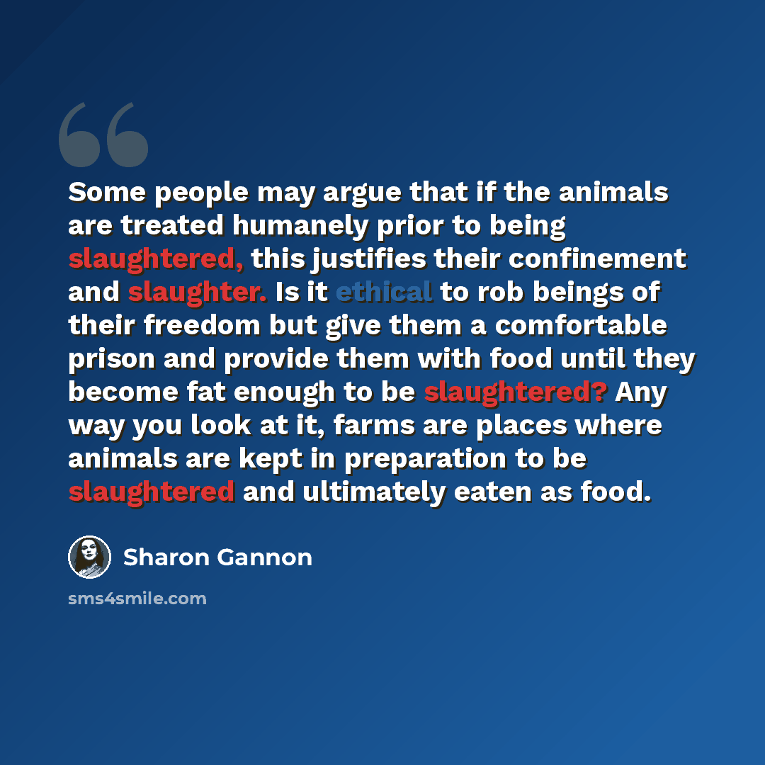 “Some people may argue that if the animals are treated humanely prior to being slaughtered, this justifies their confinement and slaughter. Is it ethical to rob beings of their freedom but give them a comfortable prison and provide them with food until they become fat enough to be slaughtered? Any…” quote by Sharon Gannon