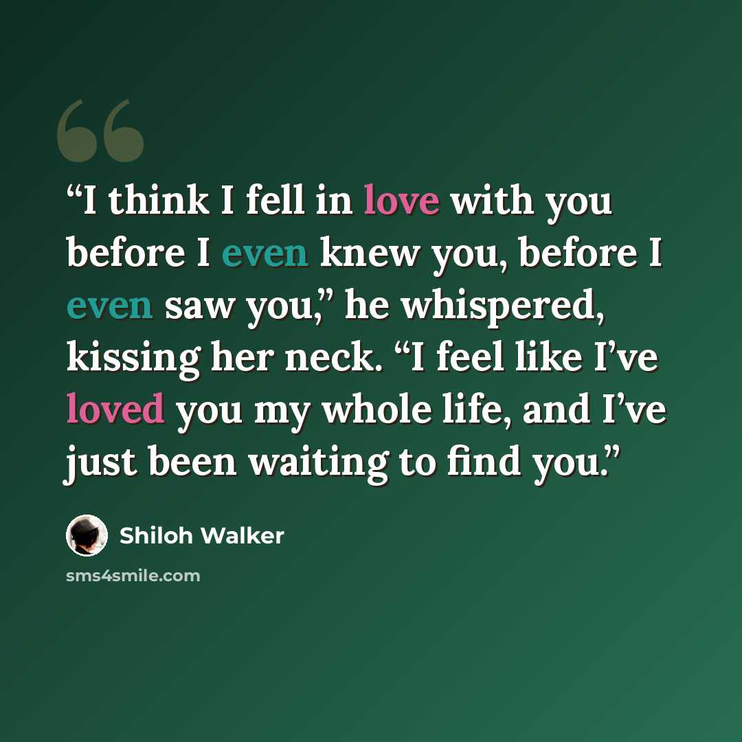 “I think I fell in love with you before I even knew you, before I even saw you,” he whispered, kissing her neck. “I feel like I’ve loved you my whole life, and I’ve just been waiting to find you.” quote by Shiloh Walker