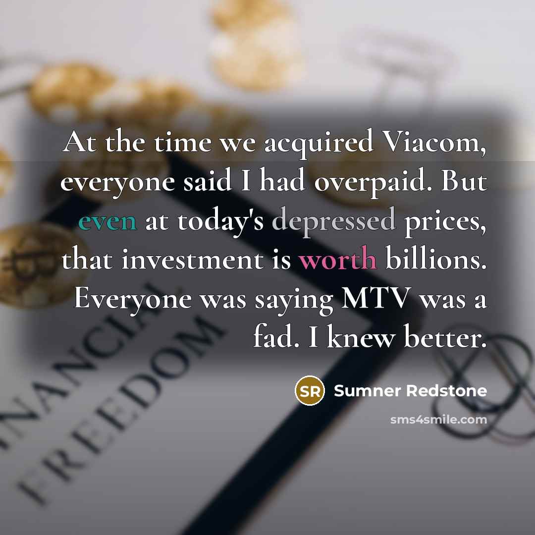 “At the time we acquired Viacom, everyone said I had overpaid. But even at today's depressed prices, that investment is worth billions. Everyone was saying MTV was a fad. I knew better.” quote by Sumner Redstone