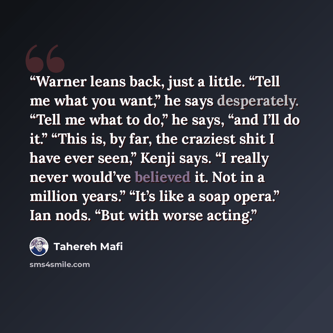 “Warner leans back, just a little. “Tell me what you want,” he says desperately. “Tell me what to do,” he says, “and I’ll do it.” “This is, by far, the craziest shit I have ever seen,” Kenji says. “I really never would’ve believed it. Not in a million years.” “It’s like a soap opera.” Ian nods…” quote by Tahereh Mafi