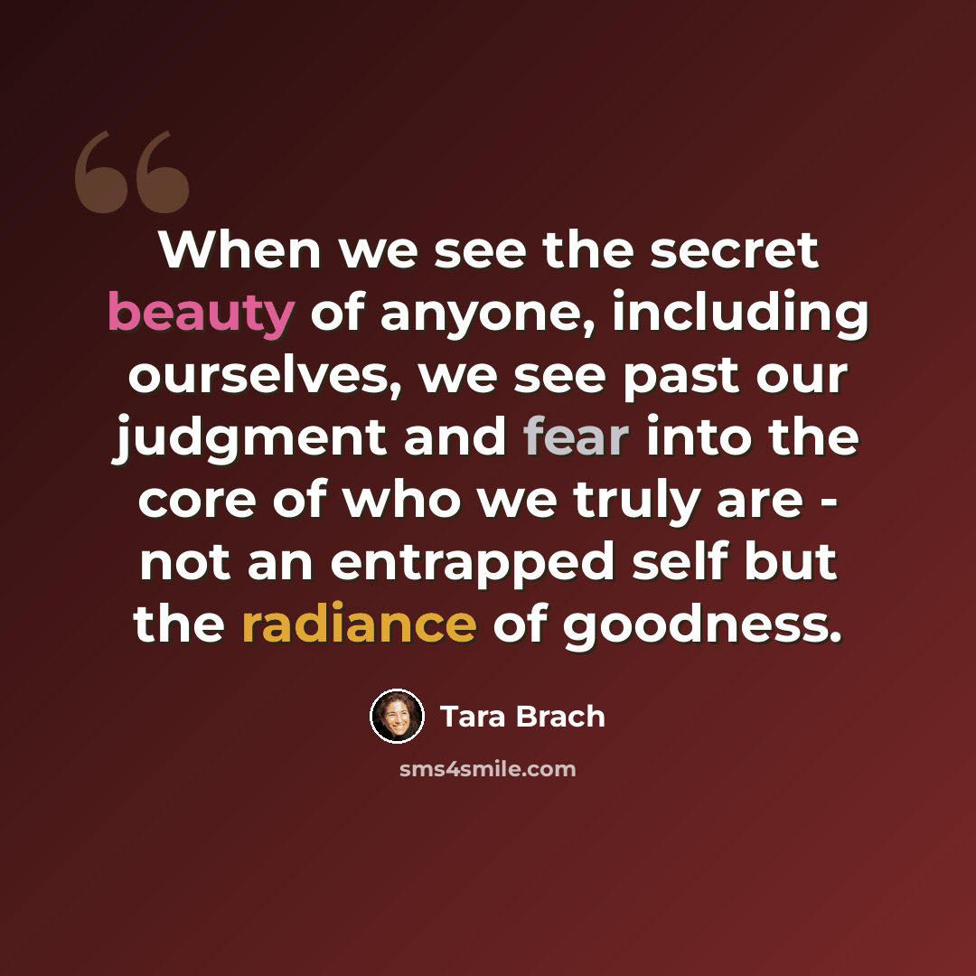 “When we see the secret beauty of anyone, including ourselves, we see past our judgment and fear into the core of who we truly are - not an entrapped self but the radiance of goodness.” quote by Tara Brach