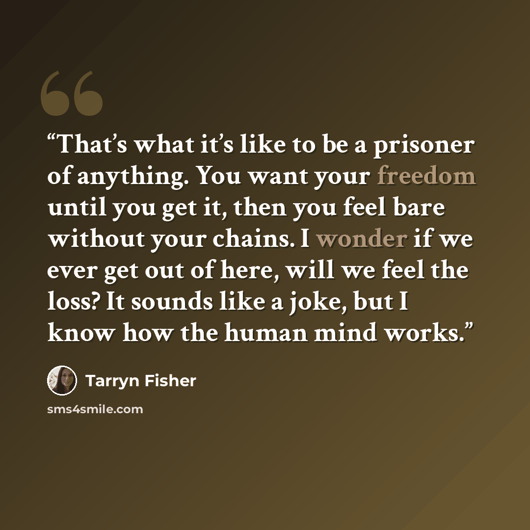 “That’s what it’s like to be a prisoner of anything. You want your freedom until you get it, then you feel bare without your chains. I wonder if we ever get out of here, will we feel the loss? It sounds like a joke, but I know how the human mind works.” quote by Tarryn Fisher
