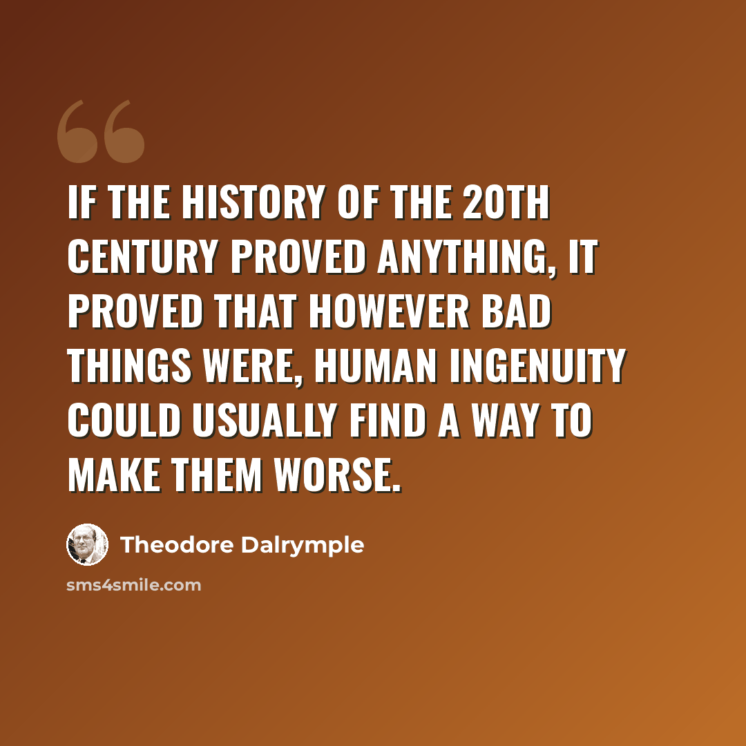 “If the history of the 20th Century proved anything, it proved that however bad things were, human ingenuity could usually find a way to make them worse.” quote by Theodore Dalrymple