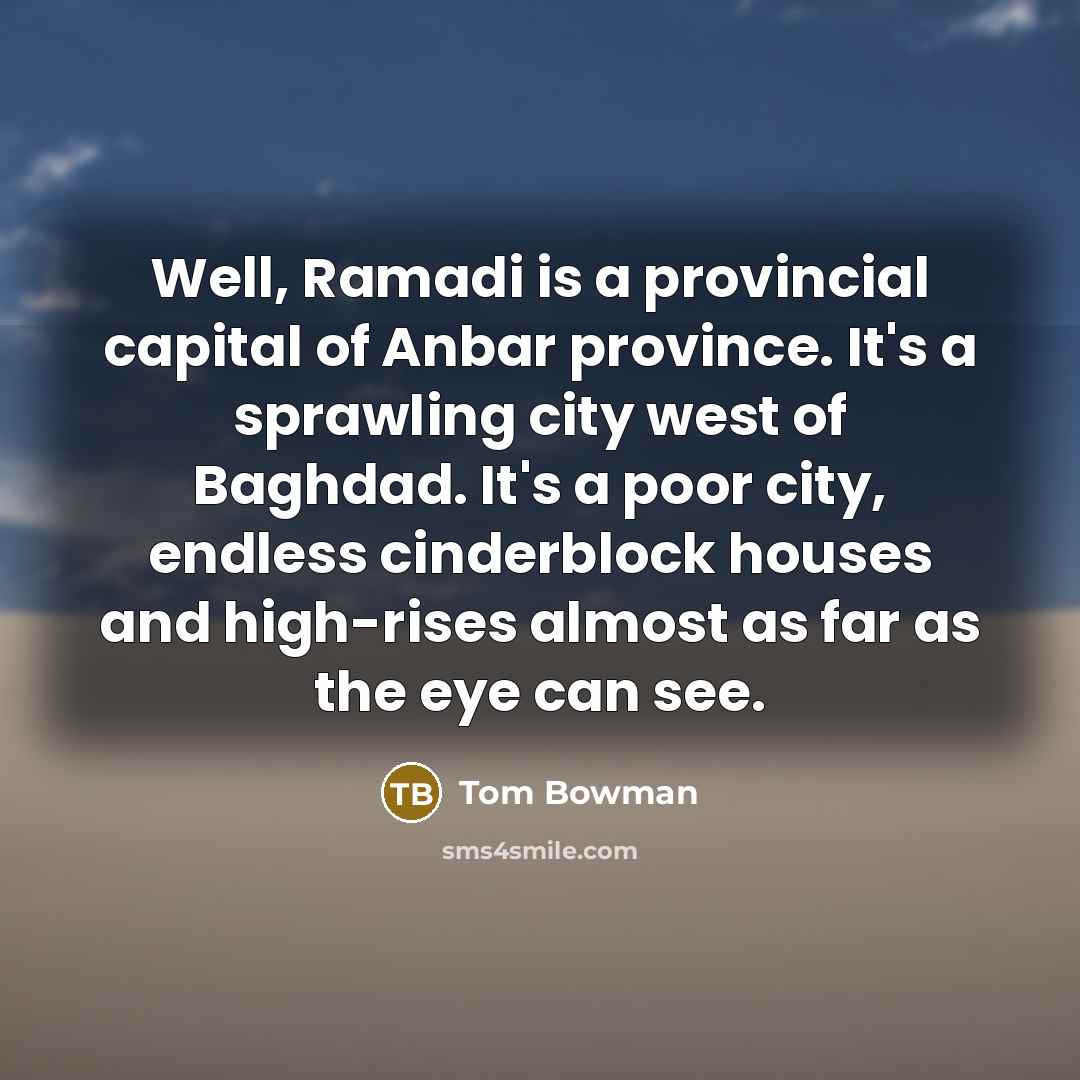 “Well, Ramadi is a provincial capital of Anbar province. It's a sprawling city west of Baghdad. It's a poor city, endless cinderblock houses and high-rises almost as far as the eye can see.” quote by Tom Bowman