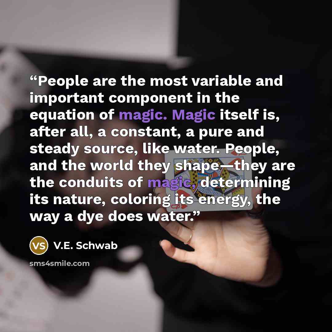 “People are the most variable and important component in the equation of magic. Magic itself is, after all, a constant, a pure and steady source, like water. People, and the world they shape—they are the conduits of magic, determining its nature, coloring its energy, the way a dye does water.” quote by V.E. Schwab