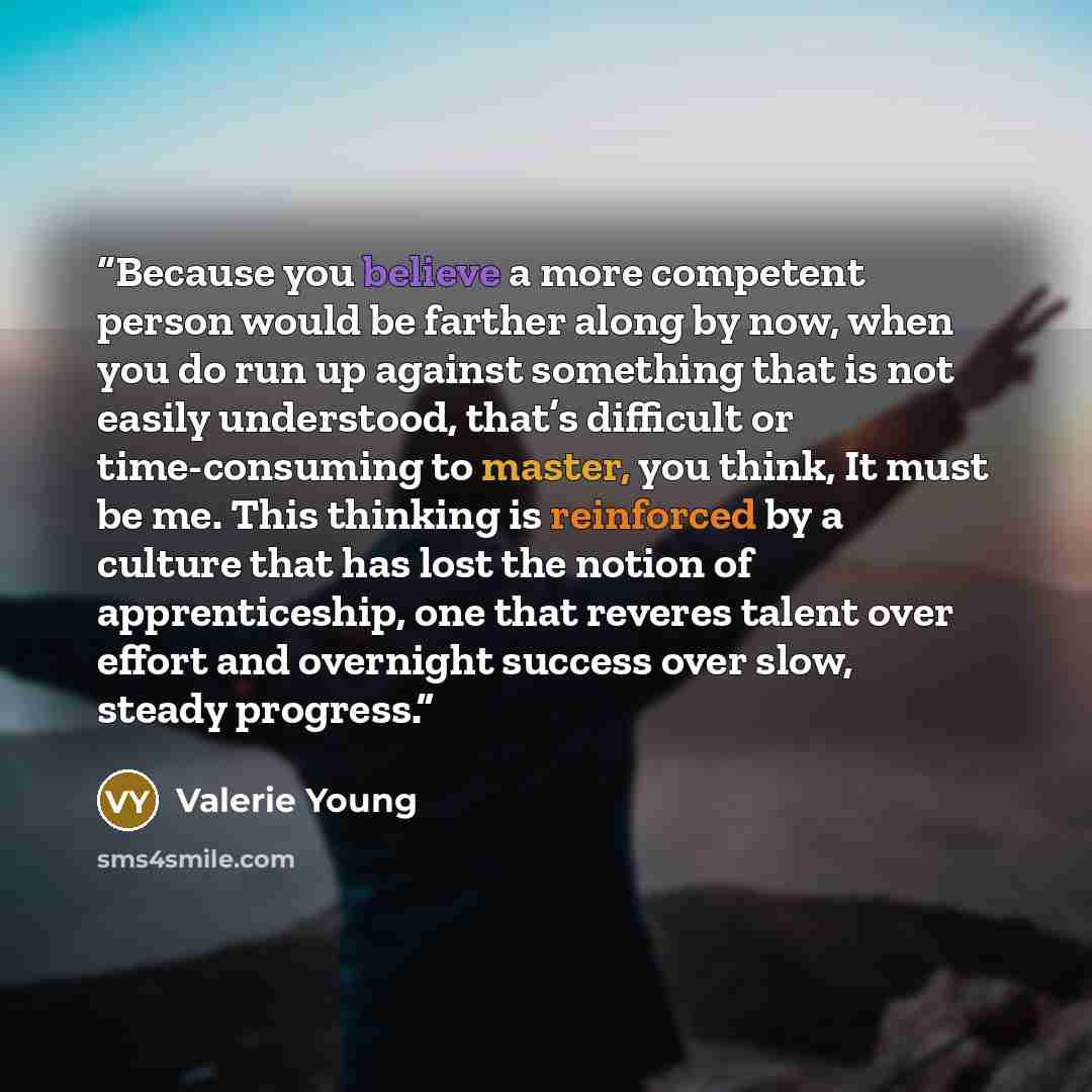 “Because you believe a more competent person would be farther along by now, when you do run up against something that is not easily understood, that’s difficult or time-consuming to master, you think, It must be me. This thinking is reinforced by a culture that has lost the notion of…” quote by Valerie Young