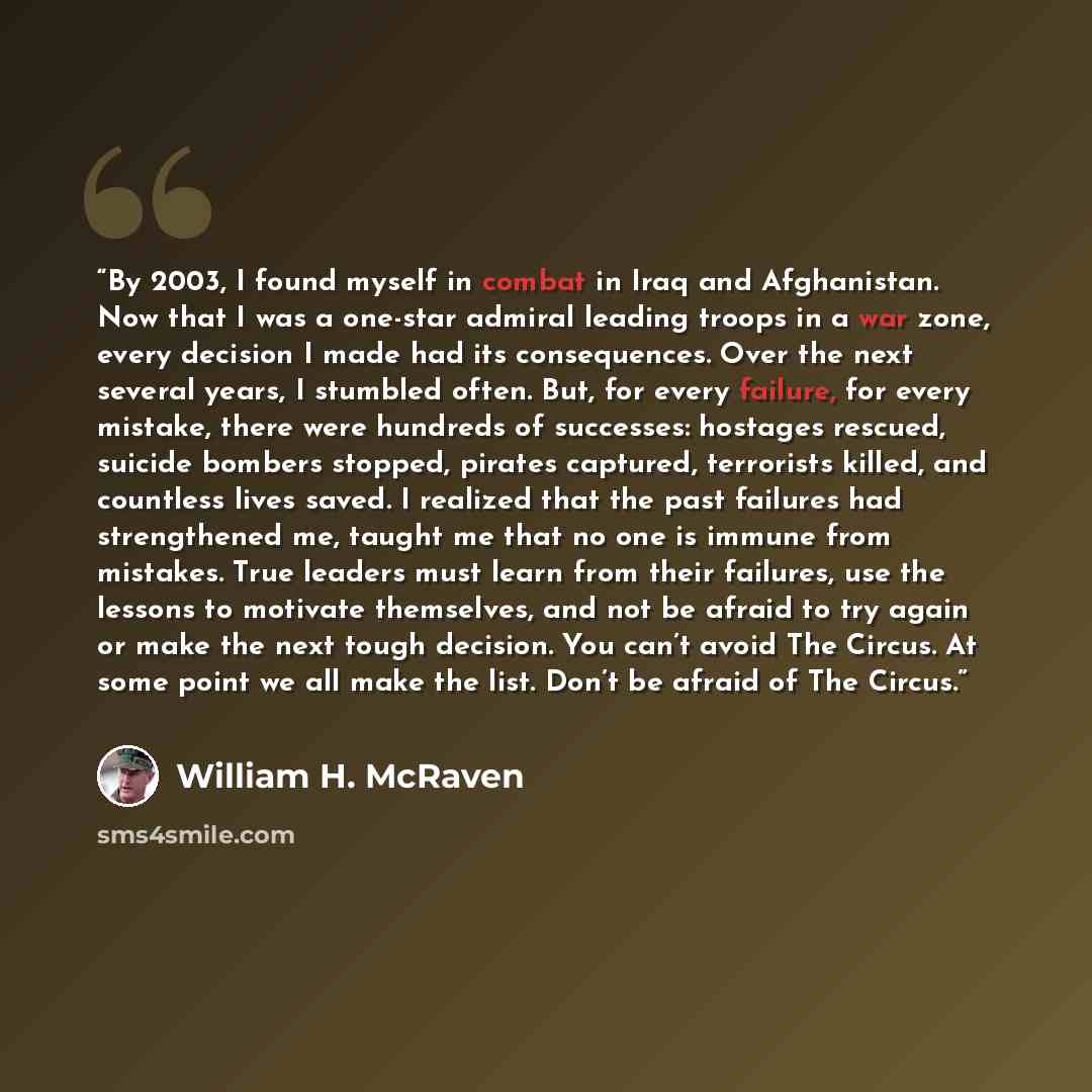“By 2003, I found myself in combat in Iraq and Afghanistan. Now that I was a one-star admiral leading troops in a war zone, every decision I made had its consequences. Over the next several years, I stumbled often. But, for every failure, for every mistake, there were hundreds of successes…” quote by William H. McRaven