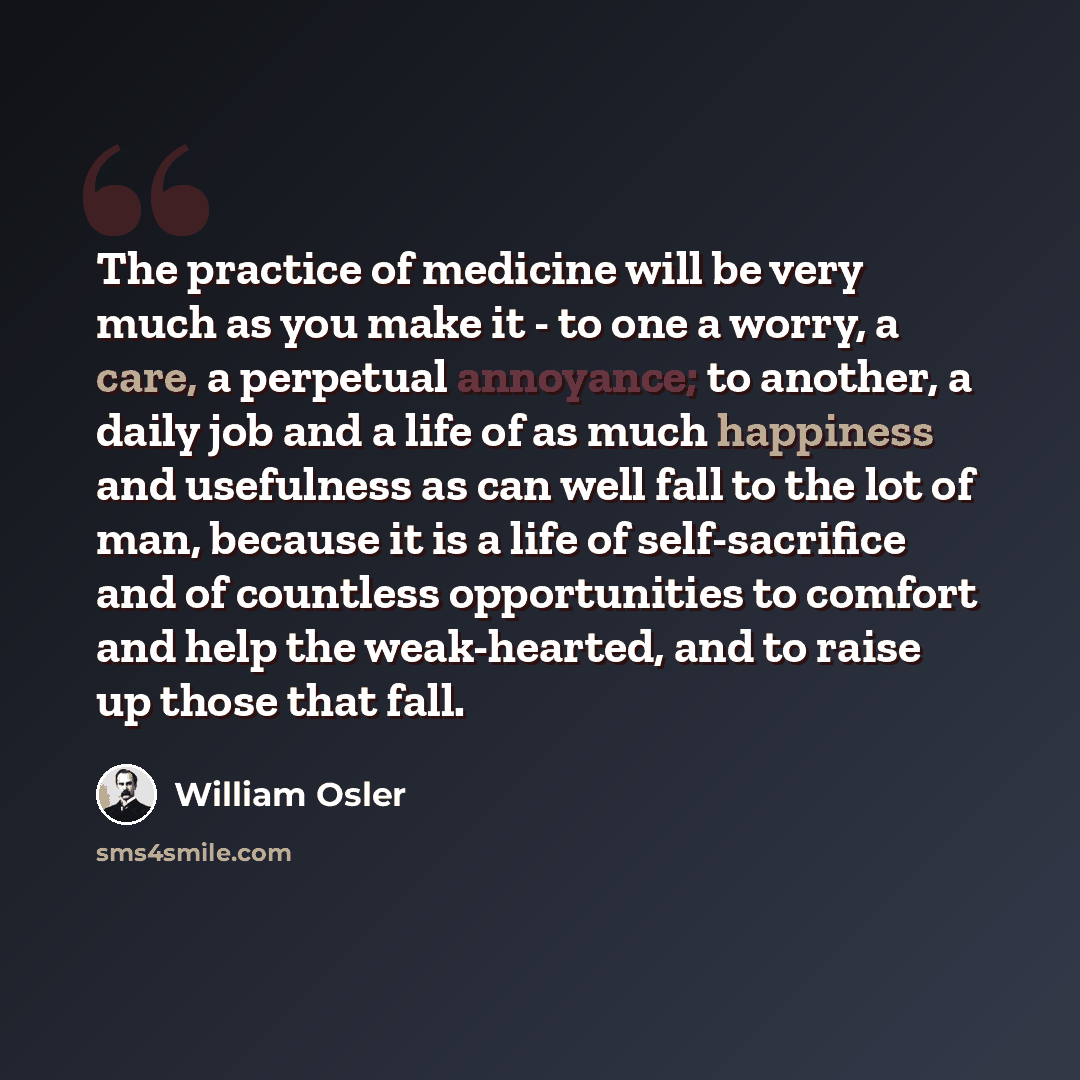 “The practice of medicine will be very much as you make it - to one a worry, a care, a perpetual annoyance; to another, a daily job and a life of as much happiness and usefulness as can well fall to the lot of man, because it is a life of self-sacrifice and of countless opportunities to comfort and…” quote by William Osler