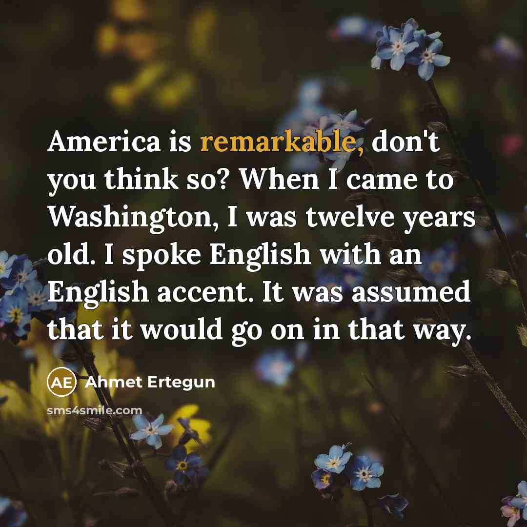 “America is remarkable, don't you think so? When I came to Washington, I was twelve years old. I spoke English with an English accent. It was assumed that it would go on in that way.” quote by Ahmet Ertegun