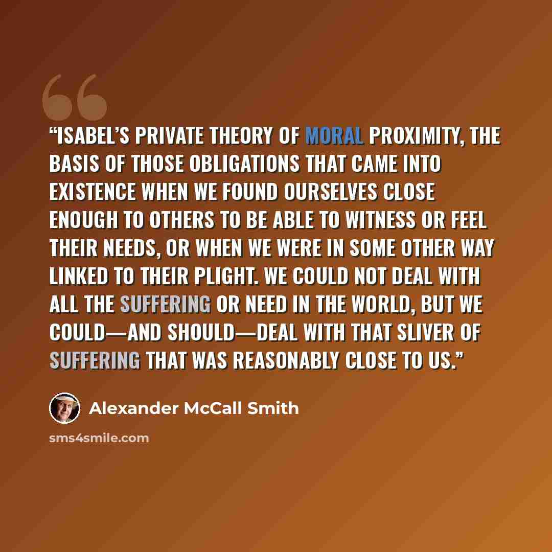 “Isabel’s private theory of moral proximity, the basis of those obligations that came into existence when we found ourselves close enough to others to be able to witness or feel their needs, or when we were in some other way linked to their plight. We could not deal with all the suffering or need…” quote by Alexander McCall Smith