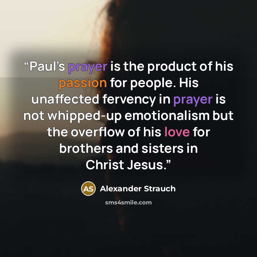 “Paul’s prayer is the product of his passion for people. His unaffected fervency in prayer is not whipped-up emotionalism but the overflow of his love for brothers and sisters in Christ Jesus.” quote by Alexander Strauch