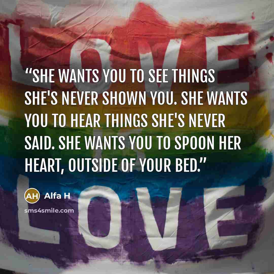 “She wants you to see things she's never shown you. She wants you to hear things she's never said. She wants you to spoon her heart, outside of your bed.” quote by Alfa H