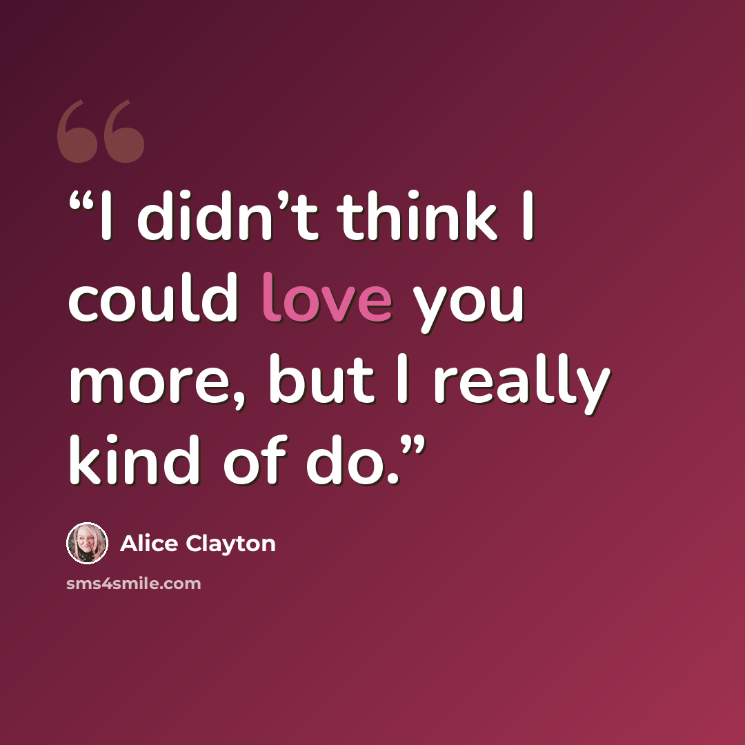 “I didn’t think I could love you more, but I really kind of do.” quote by Alice Clayton