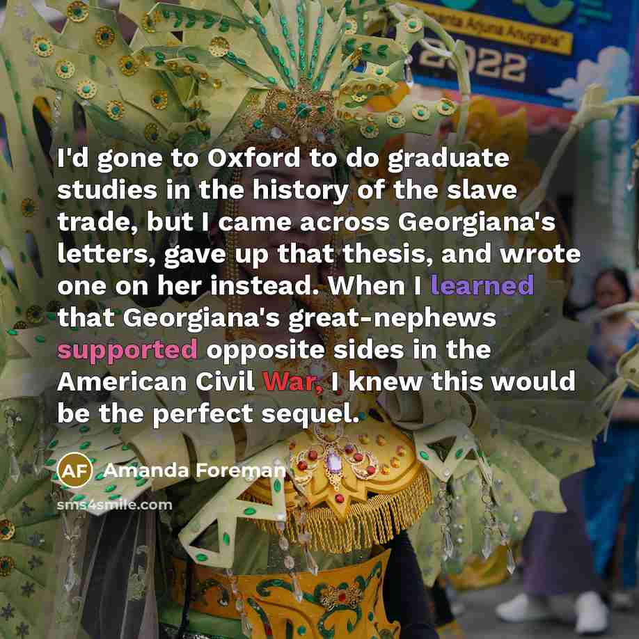 “I'd gone to Oxford to do graduate studies in the history of the slave trade, but I came across Georgiana's letters, gave up that thesis, and wrote one on her instead. When I learned that Georgiana's great-nephews supported opposite sides in the American Civil War, I knew this would be the perfect…” quote by Amanda Foreman