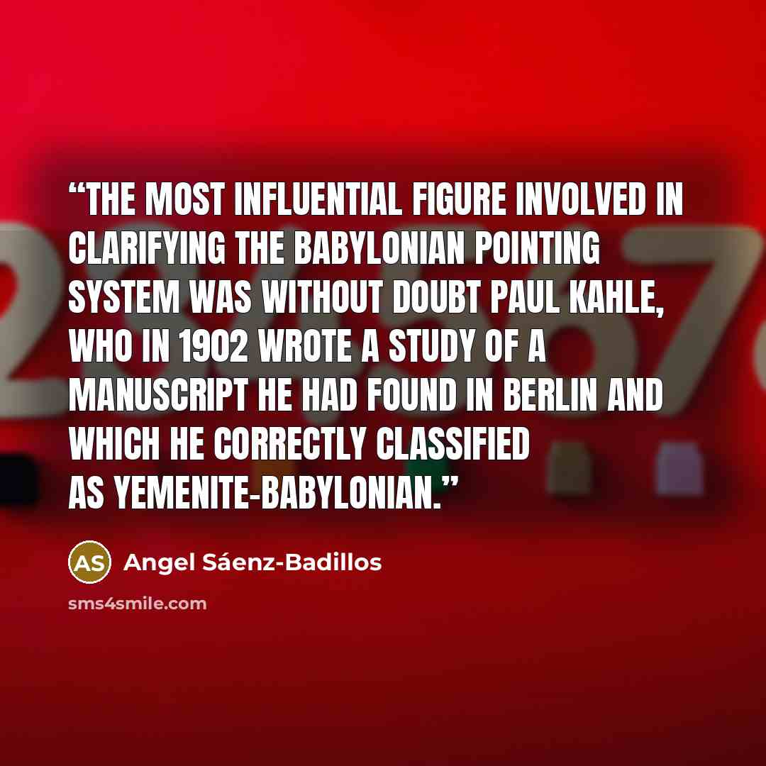 “The most influential figure involved in clarifying the Babylonian pointing system was without doubt Paul Kahle, who in 1902 wrote a study of a manuscript he had found in Berlin and which he correctly classified as Yemenite-Babylonian.” quote by Angel Sáenz-Badillos