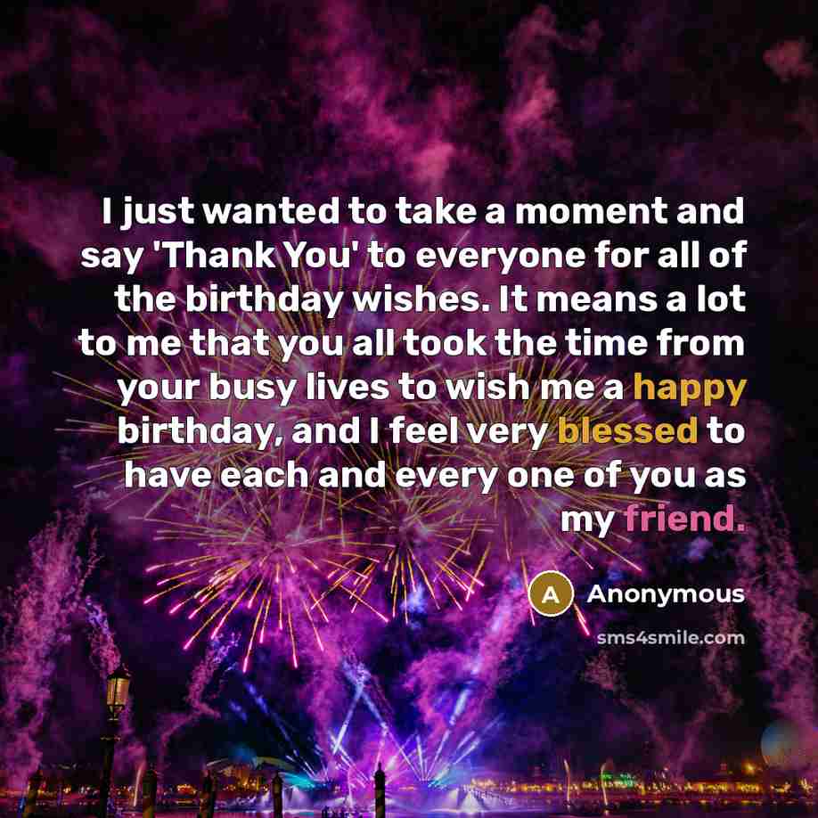 “I just wanted to take a moment and say 'Thank You' to everyone for all of the birthday wishes. It means a lot to me that you all took the time from your busy lives to wish me a happy birthday, and I feel very blessed to have each and every one of you as my friend.” quote by Anonymous
