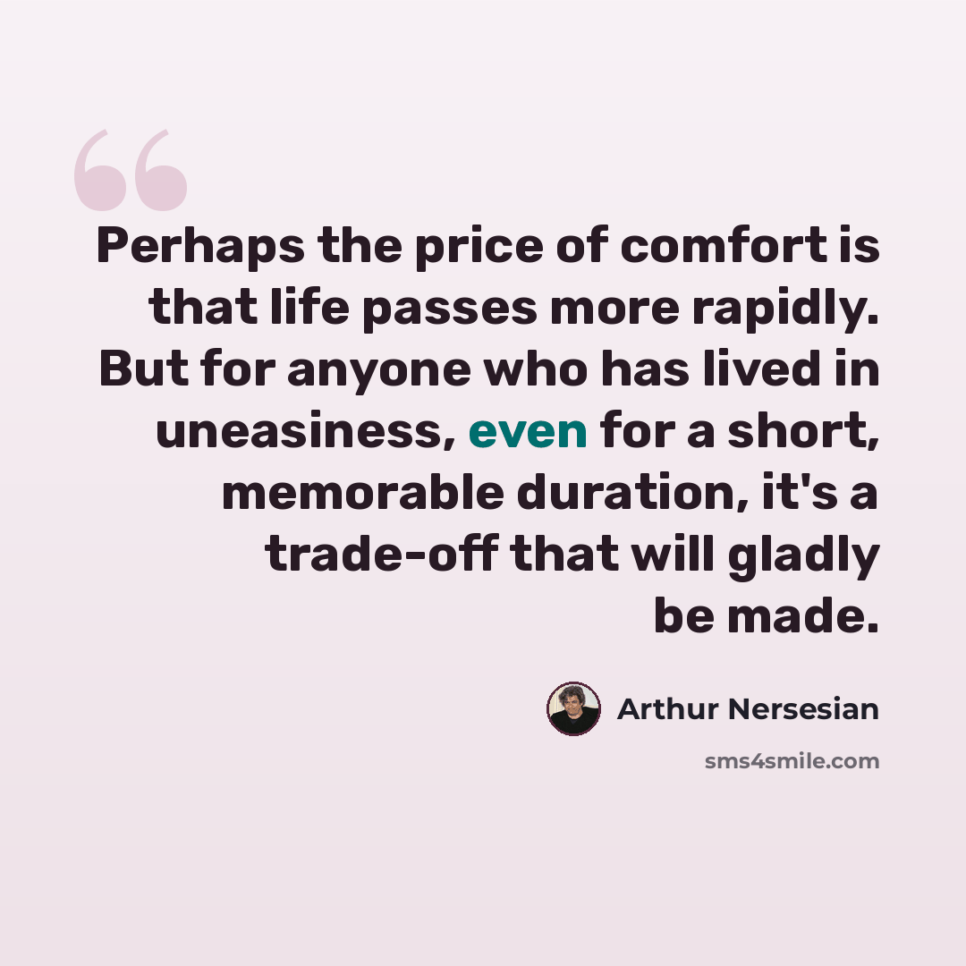 “Perhaps the price of comfort is that life passes more rapidly. But for anyone who has lived in uneasiness, even for a short, memorable duration, it's a trade-off that will gladly be made.” quote by Arthur Nersesian