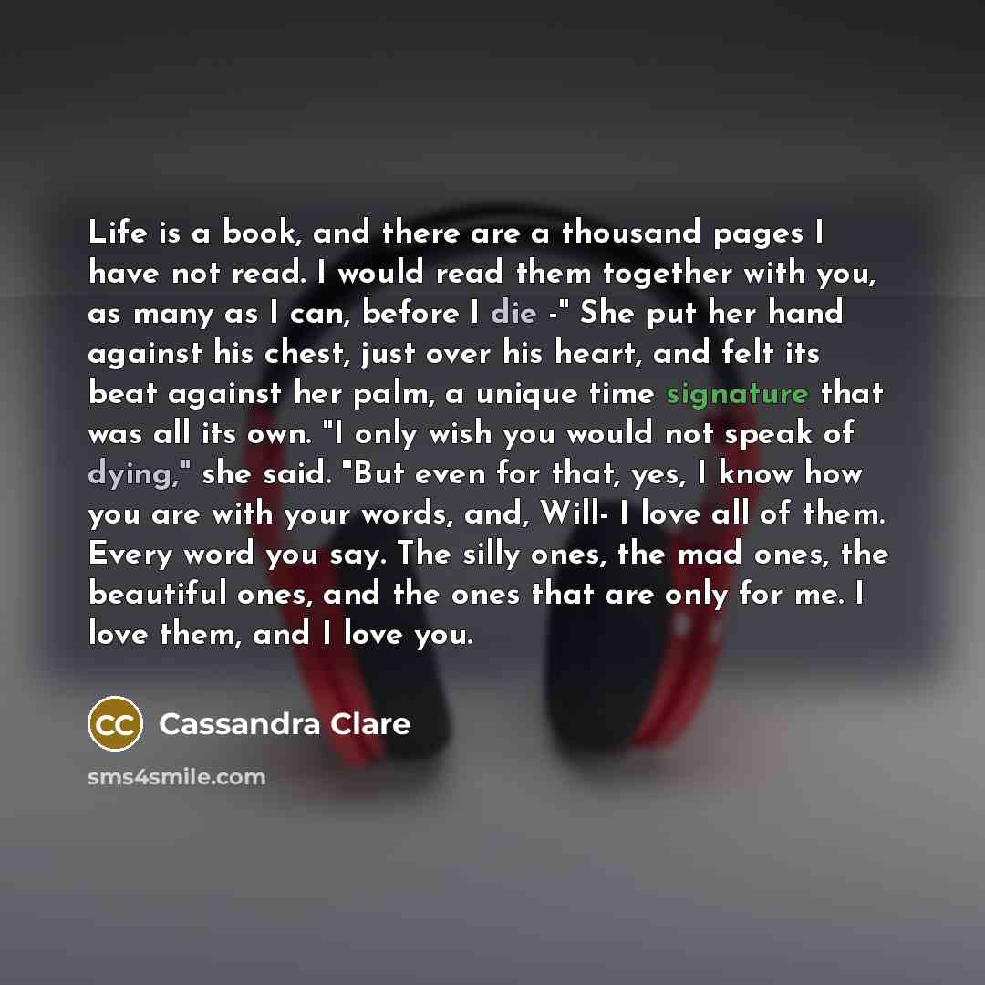 “Life is a book, and there are a thousand pages I have not read. I would read them together with you, as many as I can, before I die -" She put her hand against his chest, just over his heart, and felt its beat against her palm, a unique time signature that was all its own. "I only wish you would…” quote by Cassandra Clare