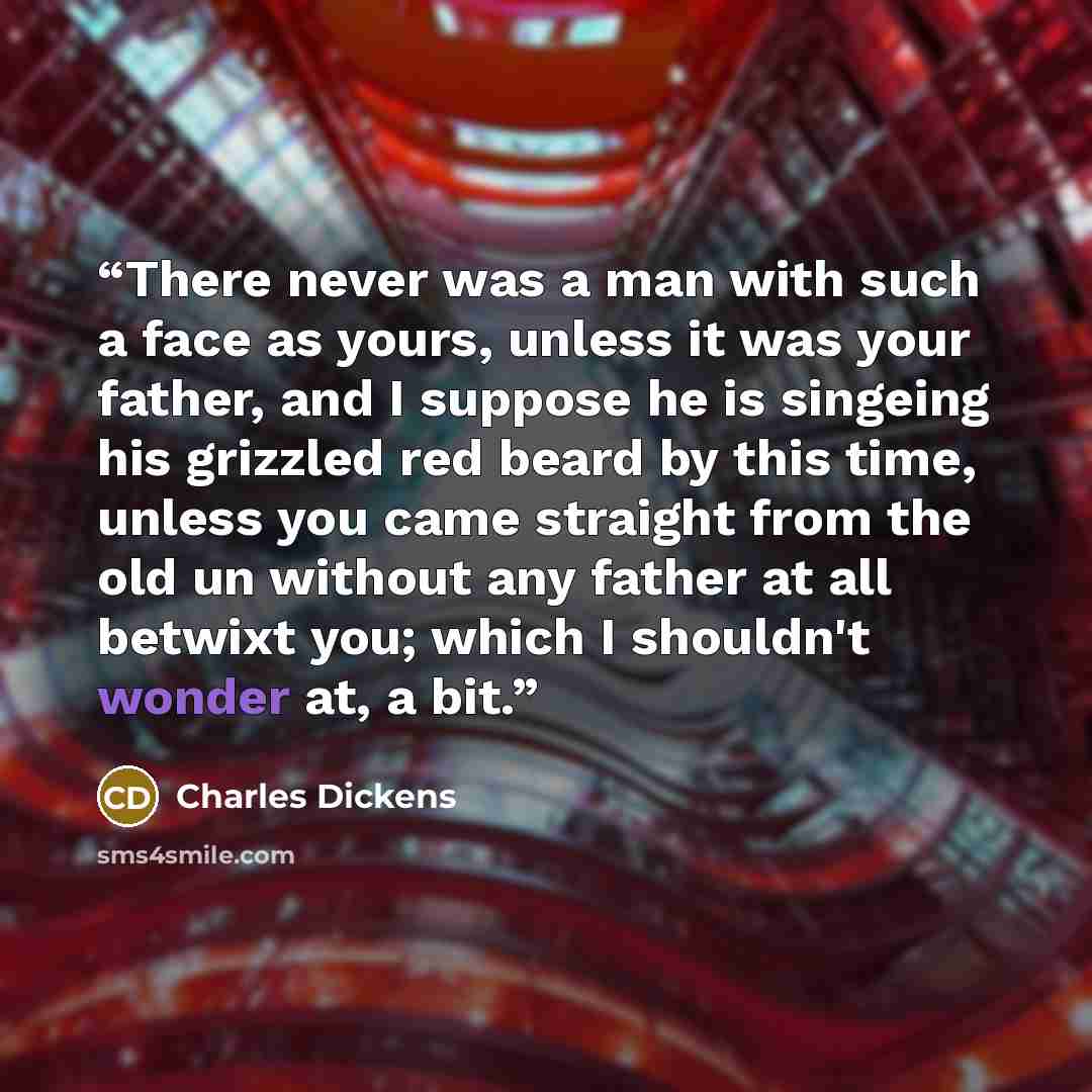 “There never was a man with such a face as yours, unless it was your father, and I suppose he is singeing his grizzled red beard by this time, unless you came straight from the old un without any father at all betwixt you; which I shouldn't wonder at, a bit.” quote by Charles Dickens