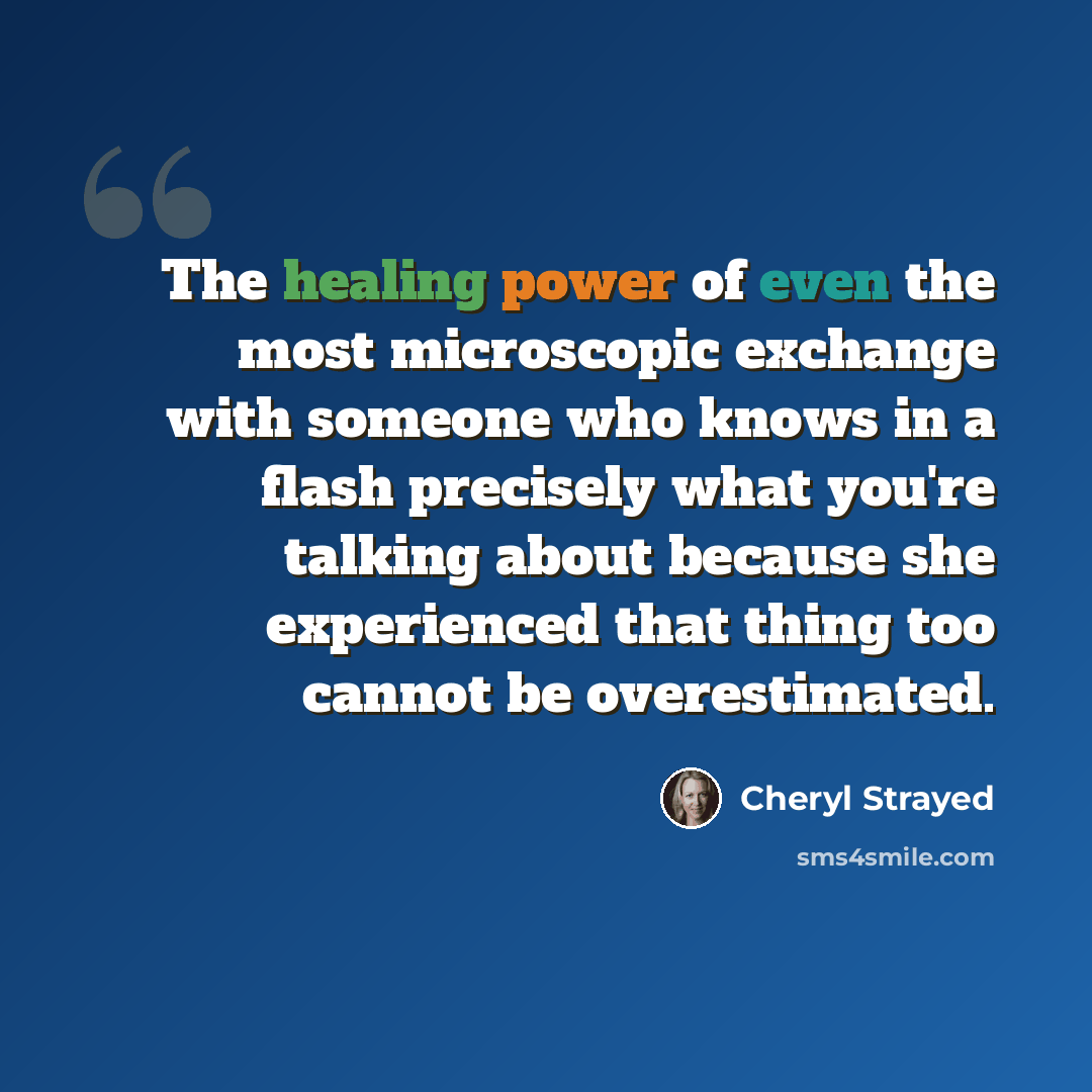 “The healing power of even the most microscopic exchange with someone who knows in a flash precisely what you're talking about because she experienced that thing too cannot be overestimated.” quote by Cheryl Strayed
