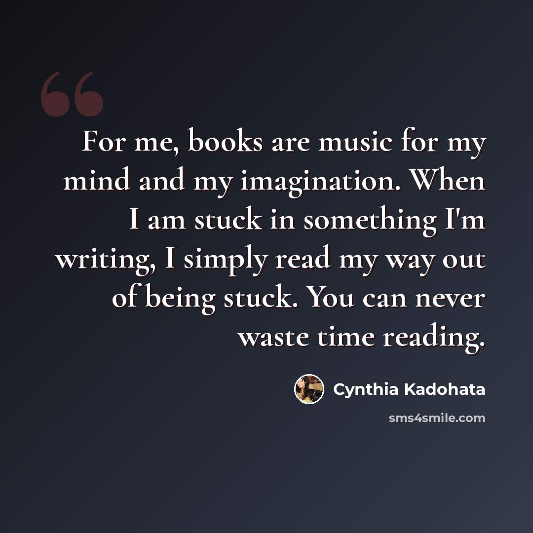 “For me, books are music for my mind and my imagination. When I am stuck in something I'm writing, I simply read my way out of being stuck. You can never waste time reading.” quote by Cynthia Kadohata