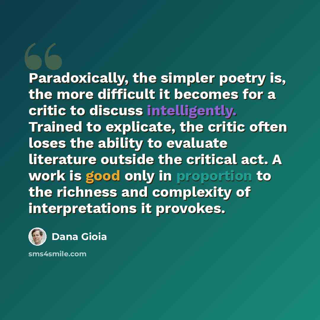 “Paradoxically, the simpler poetry is, the more difficult it becomes for a critic to discuss intelligently. Trained to explicate, the critic often loses the ability to evaluate literature outside the critical act. A work is good only in proportion to the richness and complexity of interpretations…” quote by Dana Gioia