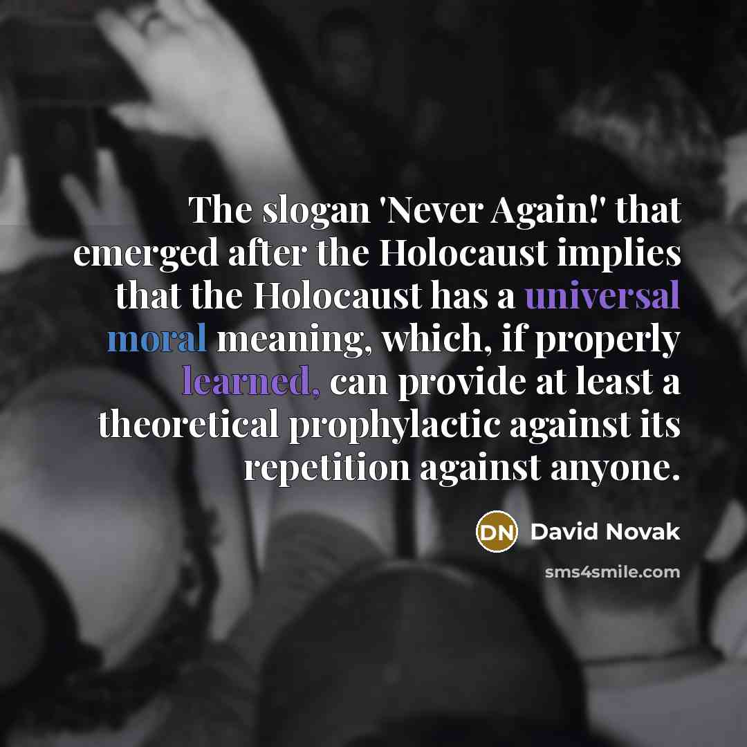 “The slogan 'Never Again!' that emerged after the Holocaust implies that the Holocaust has a universal moral meaning, which, if properly learned, can provide at least a theoretical prophylactic against its repetition against anyone.” quote by David Novak