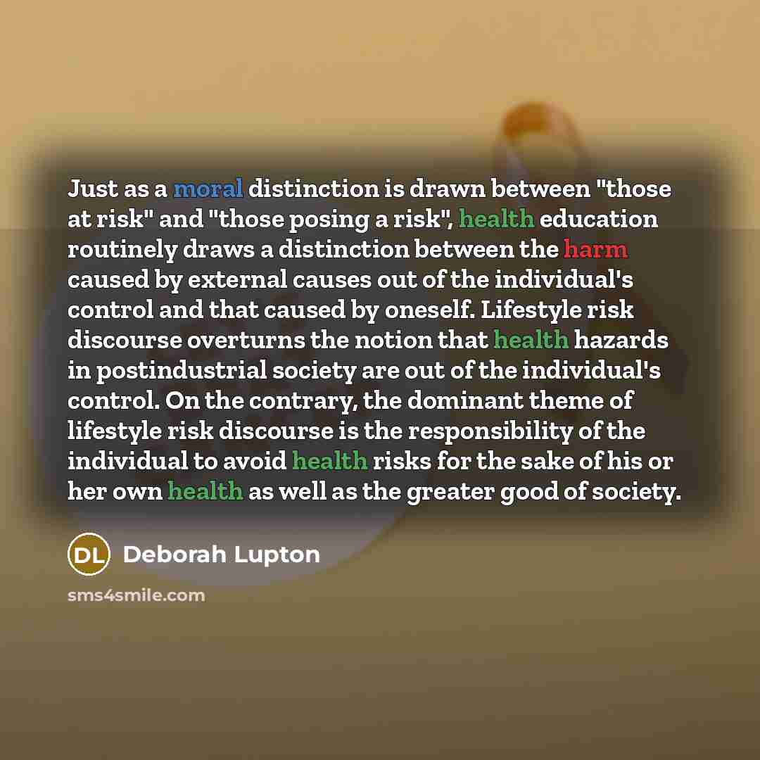 “Just as a moral distinction is drawn between "those at risk" and "those posing a risk", health education routinely draws a distinction between the harm caused by external causes out of the individual's control and that caused by oneself. Lifestyle risk discourse overturns the notion that health…” quote by Deborah Lupton