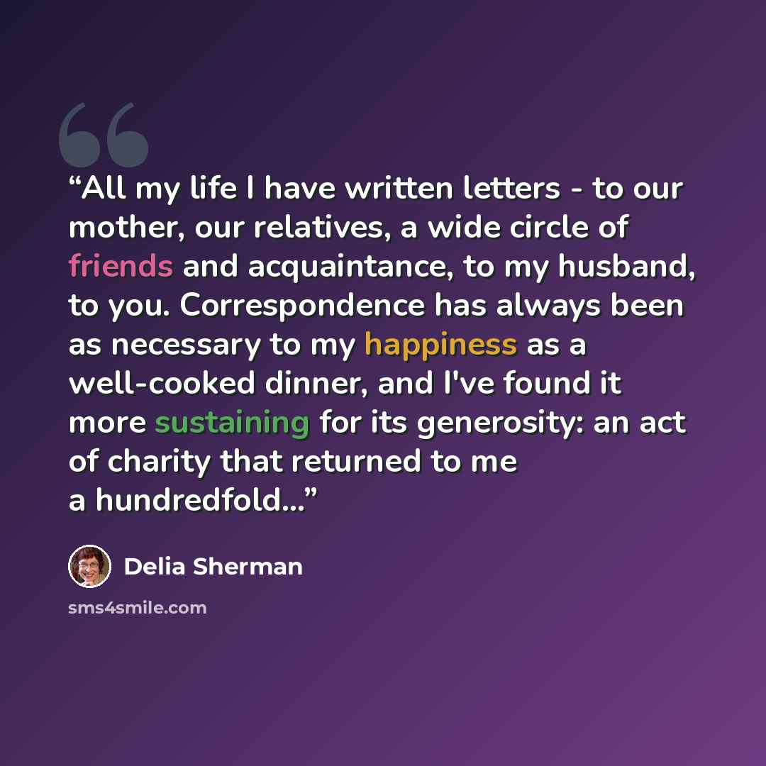 “All my life I have written letters - to our mother, our relatives, a wide circle of friends and acquaintance, to my husband, to you. Correspondence has always been as necessary to my happiness as a well-cooked dinner, and I've found it more sustaining for its generosity: an act of charity that…” quote by Delia Sherman