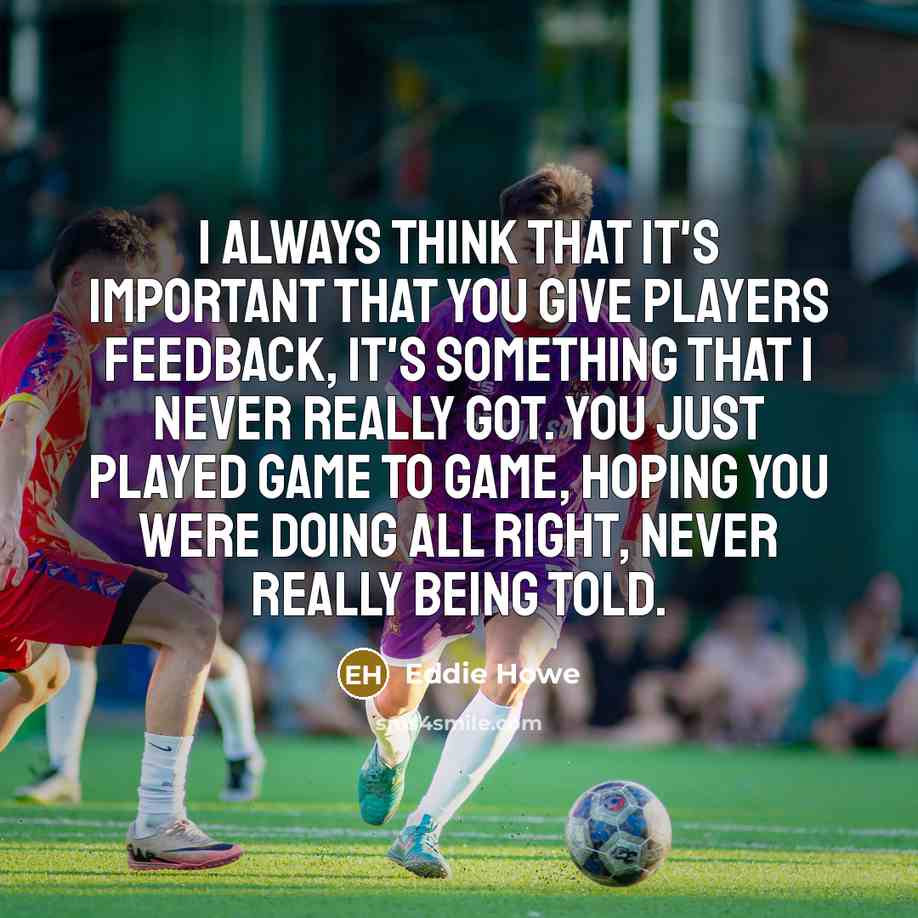 “I always think that it's important that you give players feedback, it's something that I never really got. You just played game to game, hoping you were doing all right, never really being told.” quote by Eddie Howe