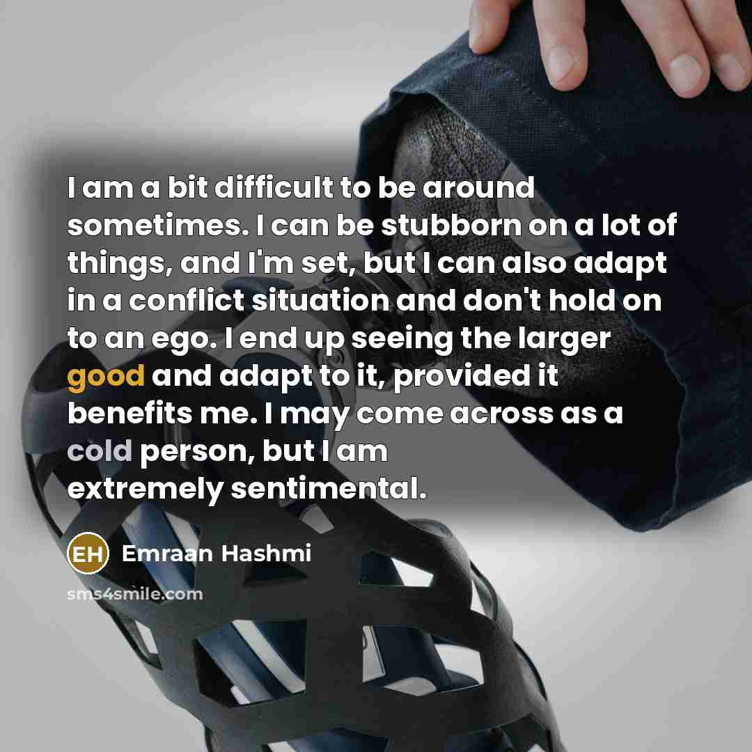 “I am a bit difficult to be around sometimes. I can be stubborn on a lot of things, and I'm set, but I can also adapt in a conflict situation and don't hold on to an ego. I end up seeing the larger good and adapt to it, provided it benefits me. I may come across as a cold person, but I am extremely…” quote by Emraan Hashmi