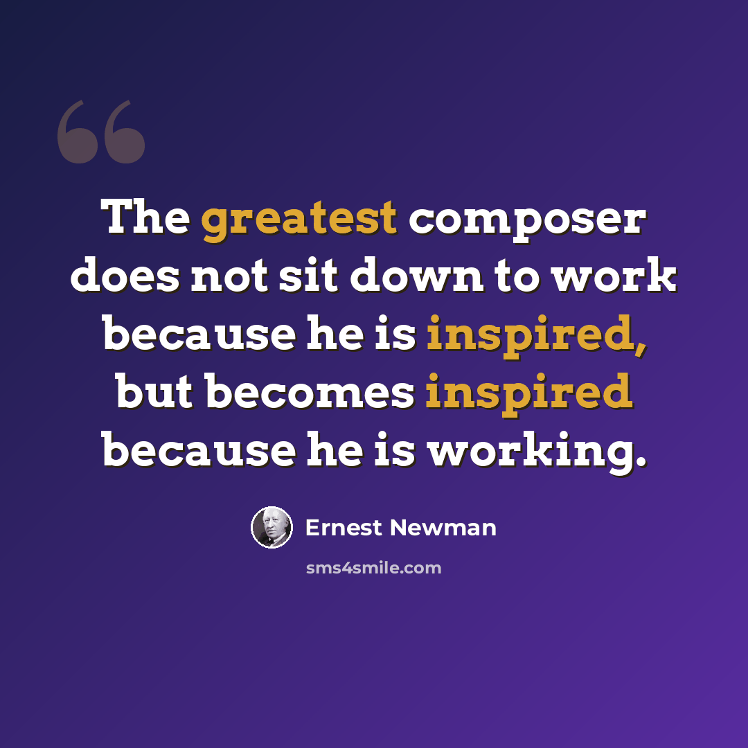 “The greatest composer does not sit down to work because he is inspired, but becomes inspired because he is working.” quote by Ernest Newman