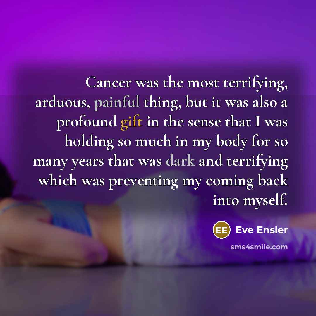 “Cancer was the most terrifying, arduous, painful thing, but it was also a profound gift in the sense that I was holding so much in my body for so many years that was dark and terrifying which was preventing my coming back into myself.” quote by Eve Ensler