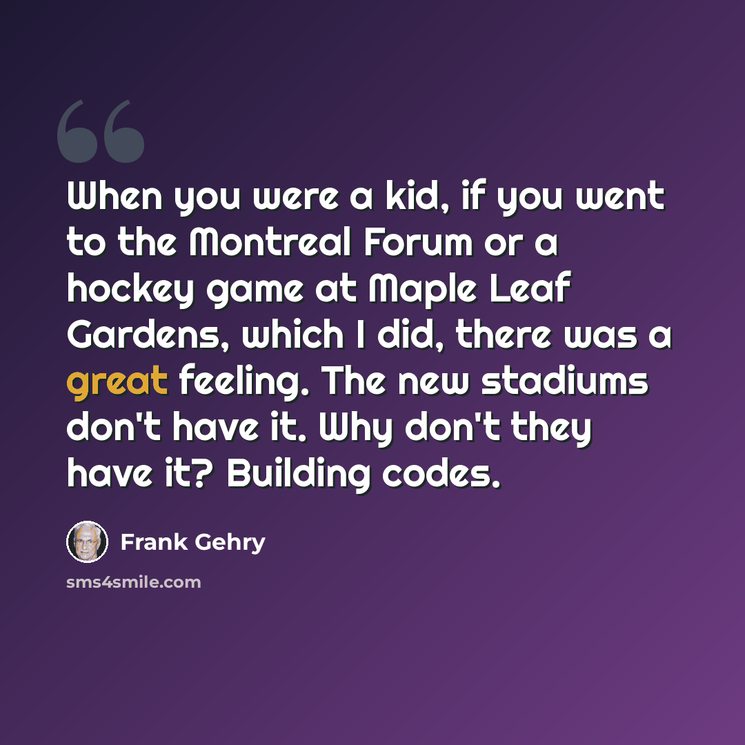 “When you were a kid, if you went to the Montreal Forum or a hockey game at Maple Leaf Gardens, which I did, there was a great feeling. The new stadiums don't have it. Why don't they have it? Building codes.” quote by Frank Gehry