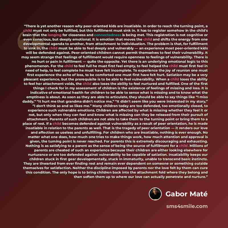 “There is yet another reason why peer-oriented kids are insatiable. In order to reach the turning point, a child must not only be fulfilled, but this fulfillment must sink in. It has to register somehow in the child's brain that the longing for closeness and connectedness is being met. This…” quote by Gabor Maté
