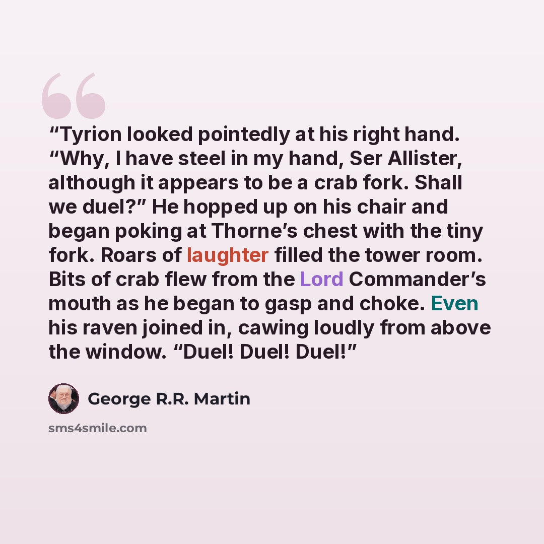 “Tyrion looked pointedly at his right hand. “Why, I have steel in my hand, Ser Allister, although it appears to be a crab fork. Shall we duel?” He hopped up on his chair and began poking at Thorne’s chest with the tiny fork. Roars of laughter filled the tower room. Bits of crab flew from the Lord…” quote by George R.R. Martin