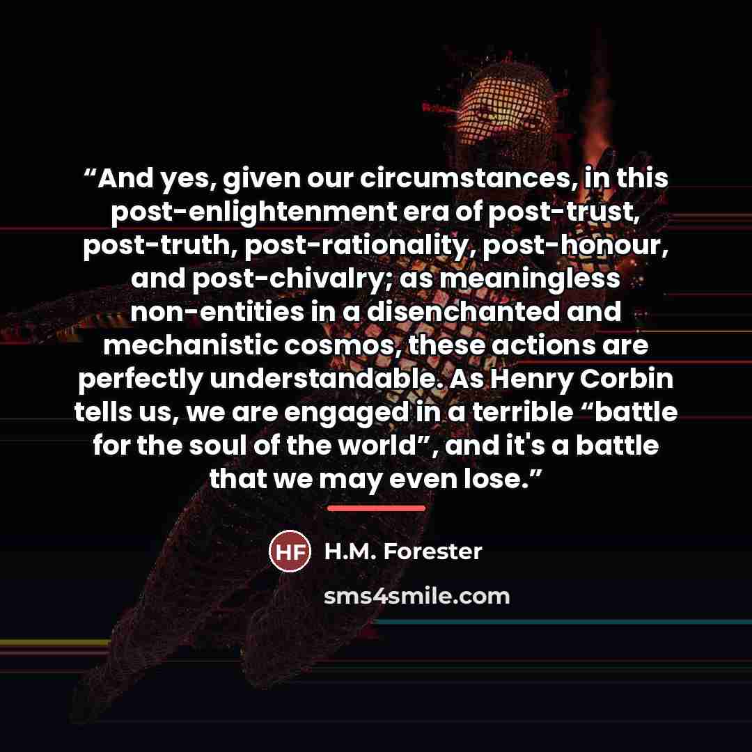 “And yes, given our circumstances, in this post-enlightenment era of post-trust, post-truth, post-rationality, post-honour, and post-chivalry; as meaningless non-entities in a disenchanted and mechanistic cosmos, these actions are perfectly understandable. As Henry Corbin tells us, we are engaged…” quote by H.M. Forester
