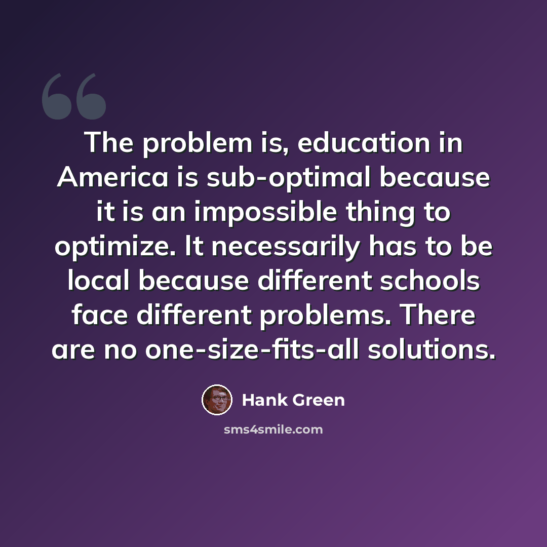 “The problem is, education in America is sub-optimal because it is an impossible thing to optimize. It necessarily has to be local because different schools face different problems. There are no one-size-fits-all solutions.” quote by Hank Green