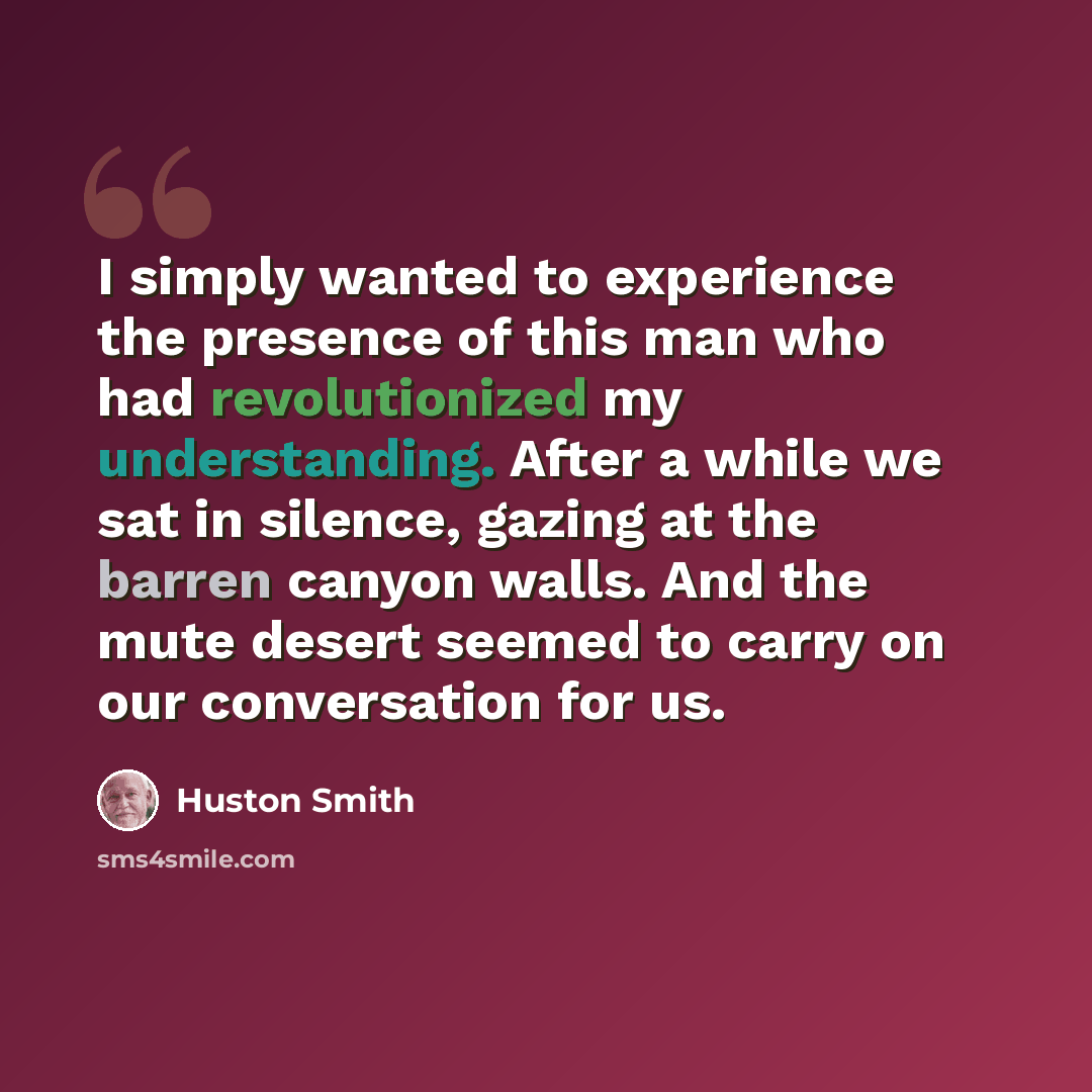 “I simply wanted to experience the presence of this man who had revolutionized my understanding. After a while we sat in silence, gazing at the barren canyon walls. And the mute desert seemed to carry on our conversation for us.” quote by Huston Smith