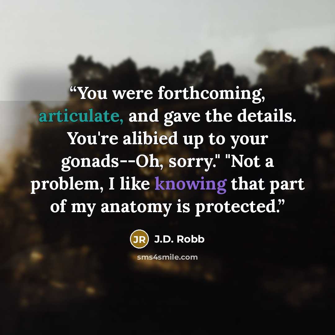 “You were forthcoming, articulate, and gave the details. You're alibied up to your gonads--Oh, sorry." "Not a problem, I like knowing that part of my anatomy is protected.” quote by J.D. Robb